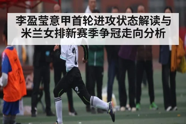 李盈莹意甲首轮进攻状态解读与米兰女排新赛季争冠走向分析