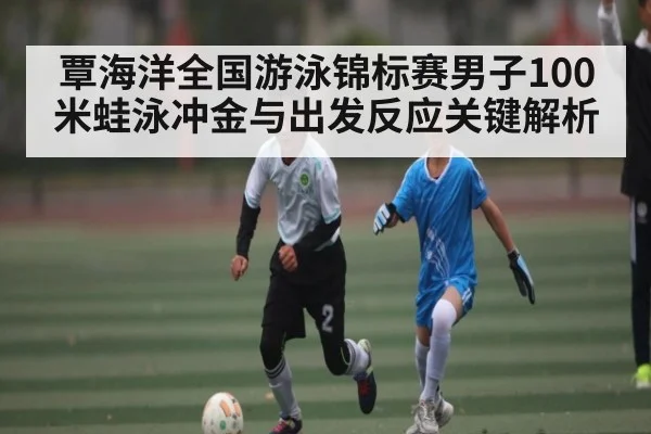 覃海洋全国游泳锦标赛男子100米蛙泳冲金与出发反应关键解析